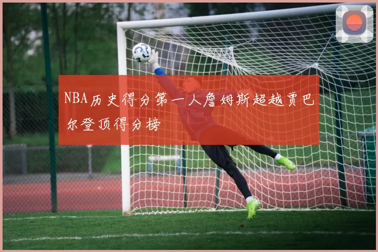 NBA历史得分第一人詹姆斯超越贾巴尔登顶得分榜