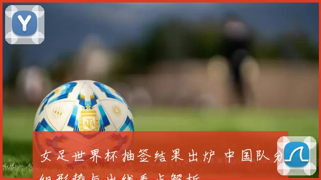 女足世界杯抽签结果出炉 中国队分组形势与出线看点解析