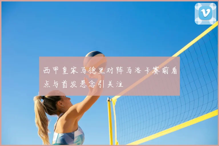 西甲皇家马德里对阵马洛卡赛前看点与首发悬念引关注