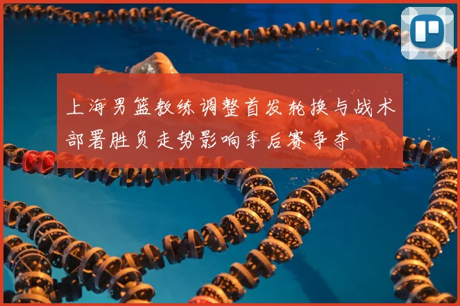 上海男篮教练调整首发轮换与战术部署胜负走势影响季后赛争夺