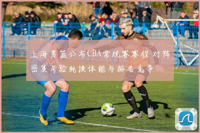 上海男篮公布CBA常规赛赛程 对阵密集考验轮换体能与排名竞争