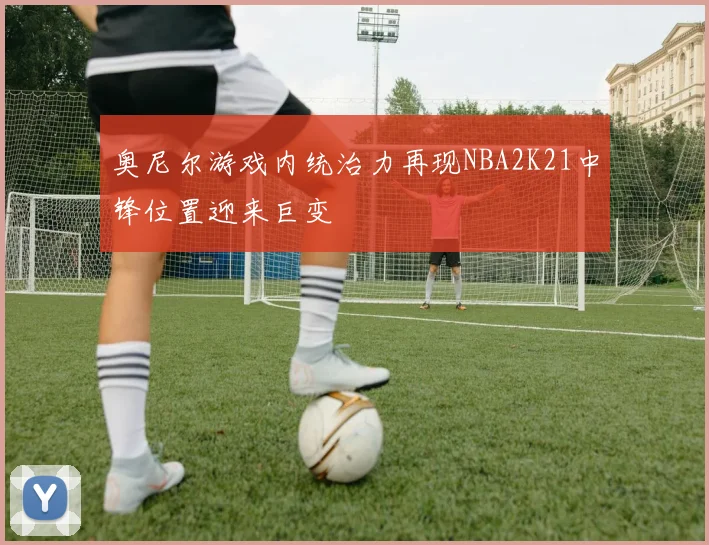 奥尼尔游戏内统治力再现NBA2K21中锋位置迎来巨变