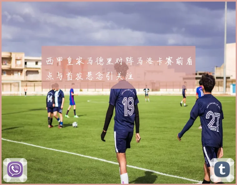 西甲皇家马德里对阵马洛卡赛前看点与首发悬念引关注