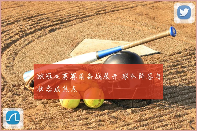 欧冠决赛赛前备战展开 球队阵容与状态成焦点