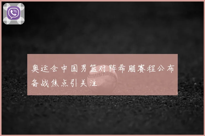 奥运会中国男篮对阵希腊赛程公布备战焦点引关注