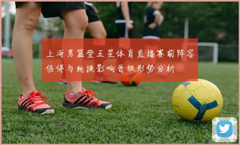 上海男篮登五星体育直播赛前阵容伤停与轮换影响晋级形势分析