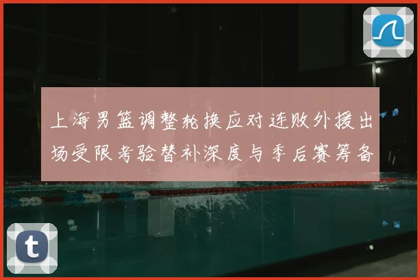 上海男篮调整轮换应对连败外援出场受限考验替补深度与季后赛筹备