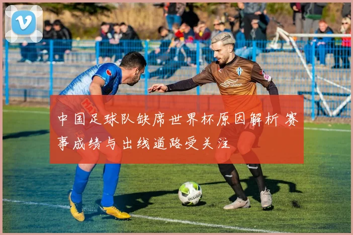 中国足球队缺席世界杯原因解析 赛事成绩与出线道路受关注