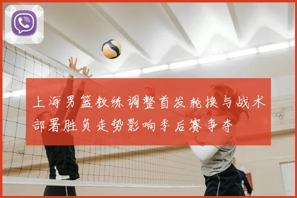 上海男篮教练调整首发轮换与战术部署胜负走势影响季后赛争夺