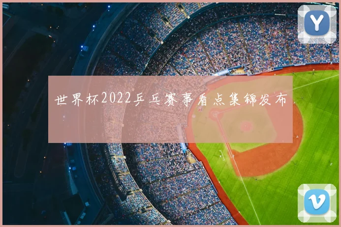 世界杯2022乒乓赛事看点集锦发布