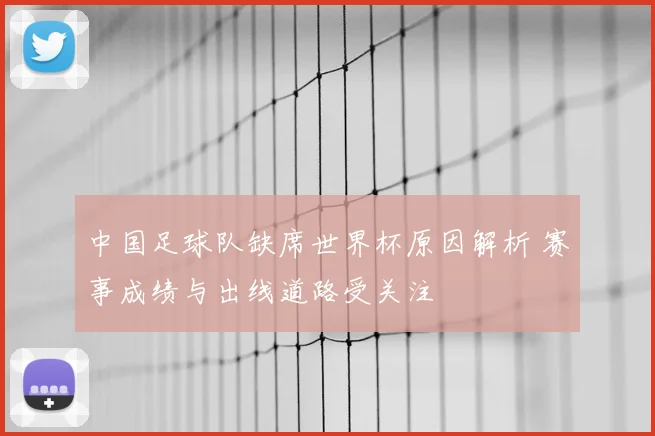 中国足球队缺席世界杯原因解析 赛事成绩与出线道路受关注