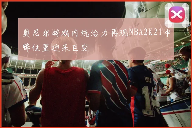 奥尼尔游戏内统治力再现NBA2K21中锋位置迎来巨变
