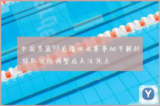 中国男篮98直播回放赛事细节解析 球队攻防调整成关注焦点