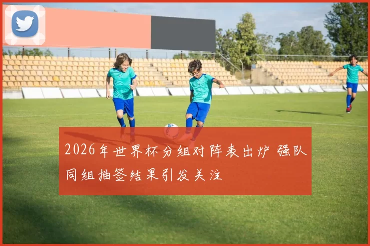 2026年世界杯分组对阵表出炉 强队同组抽签结果引发关注