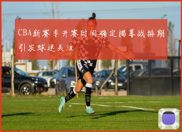 CBA新赛季开赛时间确定揭幕战排期引发球迷关注