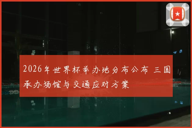 2026年世界杯举办地分布公布 三国承办场馆与交通应对方案