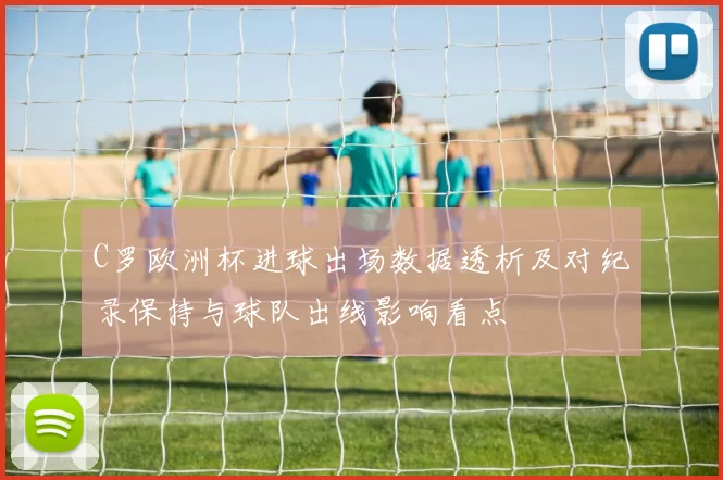 C罗欧洲杯进球出场数据透析及对纪录保持与球队出线影响看点
