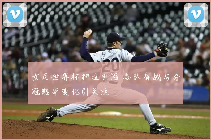 女足世界杯押注升温 各队备战与夺冠赔率变化引关注