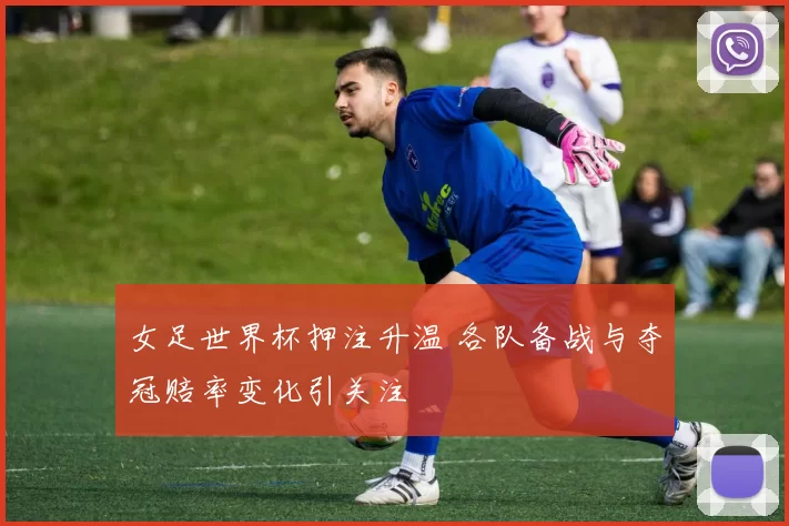 女足世界杯押注升温 各队备战与夺冠赔率变化引关注