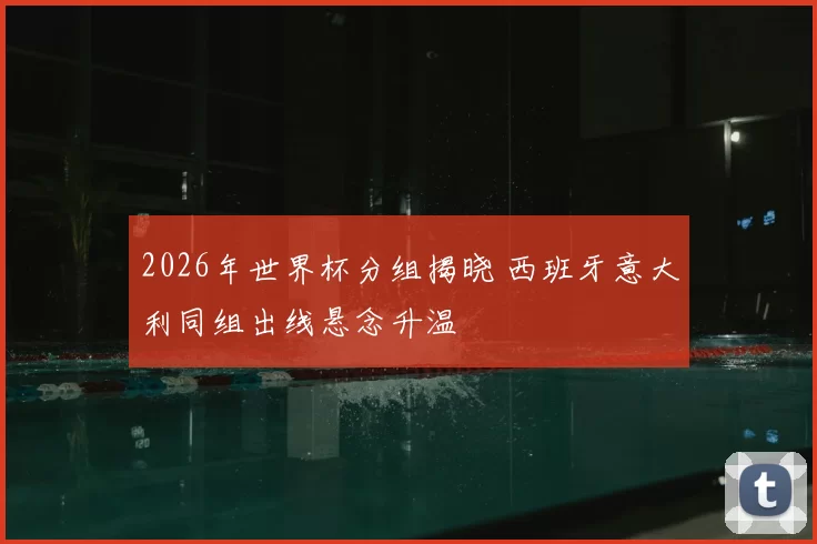 2026年世界杯分组揭晓 西班牙意大利同组出线悬念升温