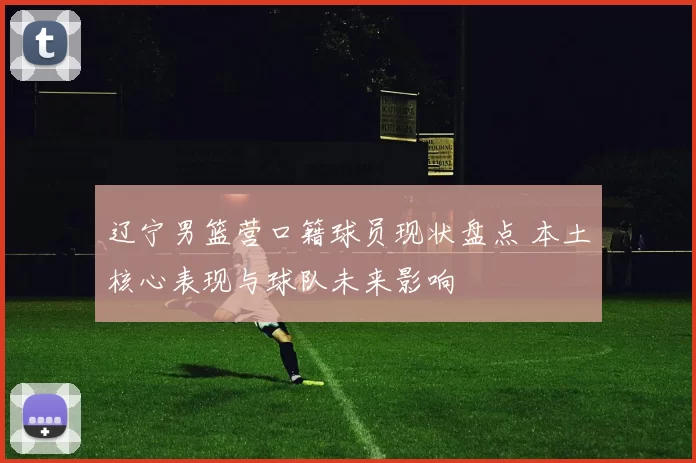 辽宁男篮营口籍球员现状盘点 本土核心表现与球队未来影响