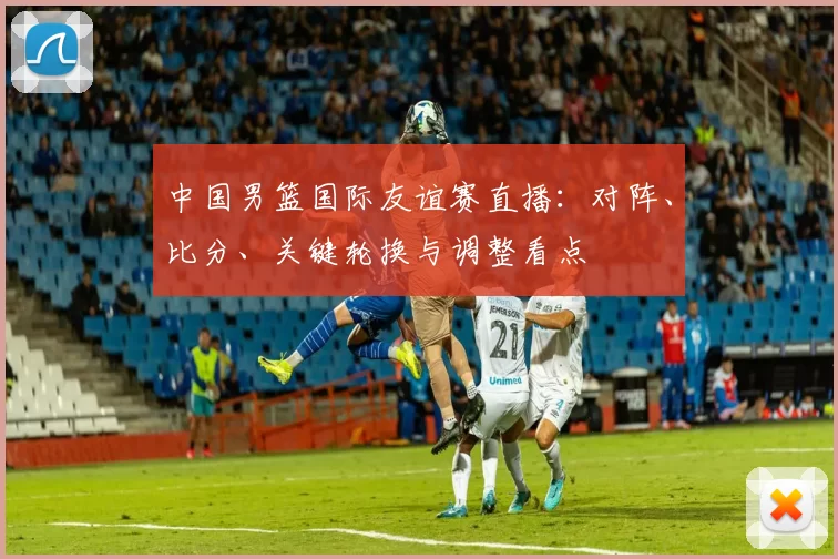 中国男篮国际友谊赛直播：对阵、比分、关键轮换与调整看点