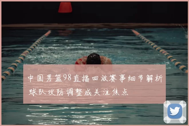 中国男篮98直播回放赛事细节解析 球队攻防调整成关注焦点
