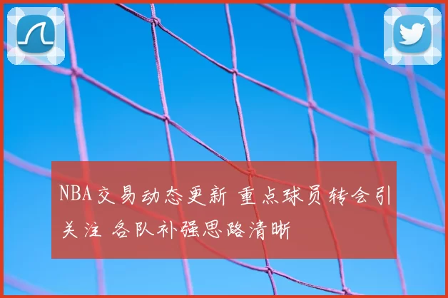 NBA交易动态更新 重点球员转会引关注 各队补强思路清晰