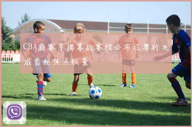 CBA新赛季揭幕战赛程公布辽粤对决成首轮焦点较量