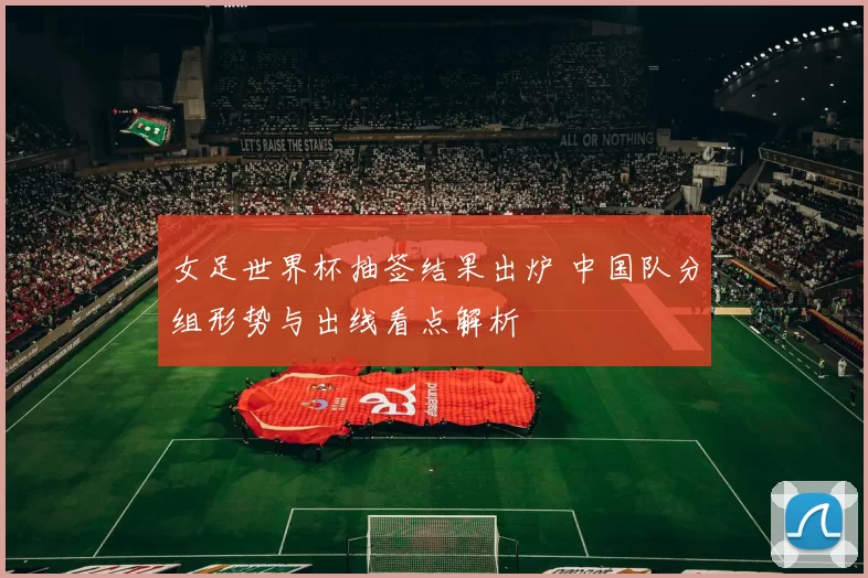女足世界杯抽签结果出炉 中国队分组形势与出线看点解析
