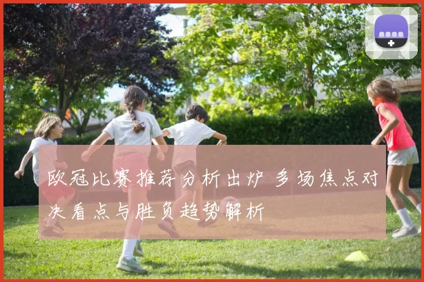 欧冠比赛推荐分析出炉 多场焦点对决看点与胜负趋势解析