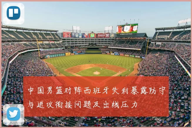 中国男篮对阵西班牙失利暴露防守与进攻衔接问题及出线压力