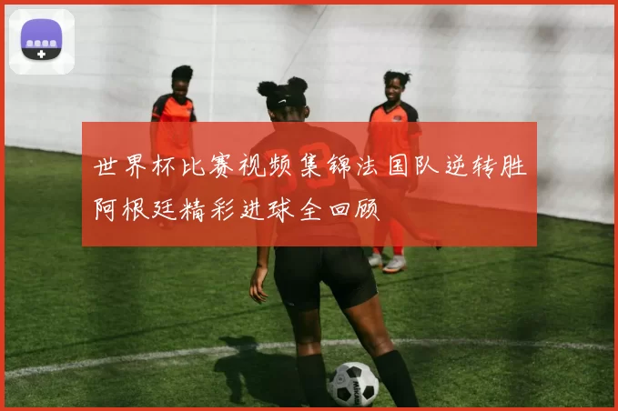 世界杯比赛视频集锦法国队逆转胜阿根廷精彩进球全回顾