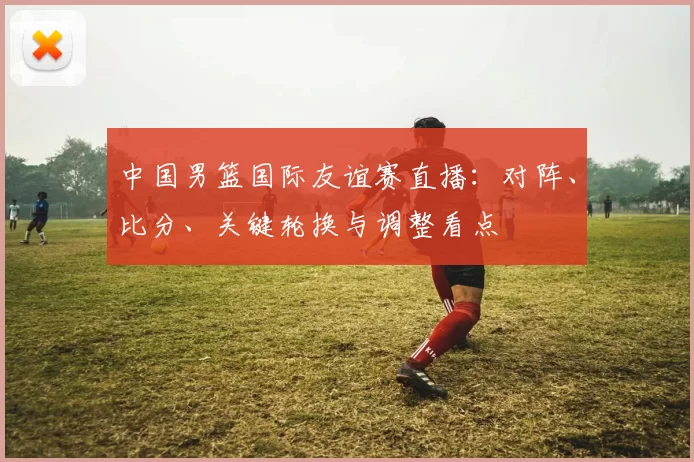 中国男篮国际友谊赛直播：对阵、比分、关键轮换与调整看点