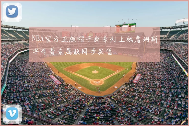 NBA官方正版帽子新系列上线詹姆斯字母哥专属款同步发售