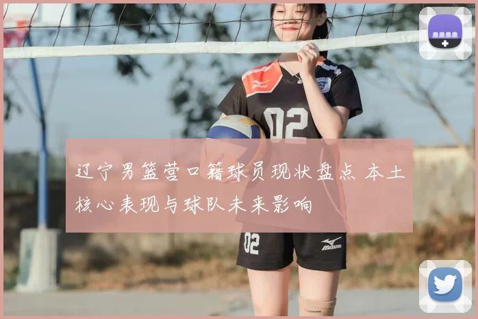 辽宁男篮营口籍球员现状盘点 本土核心表现与球队未来影响