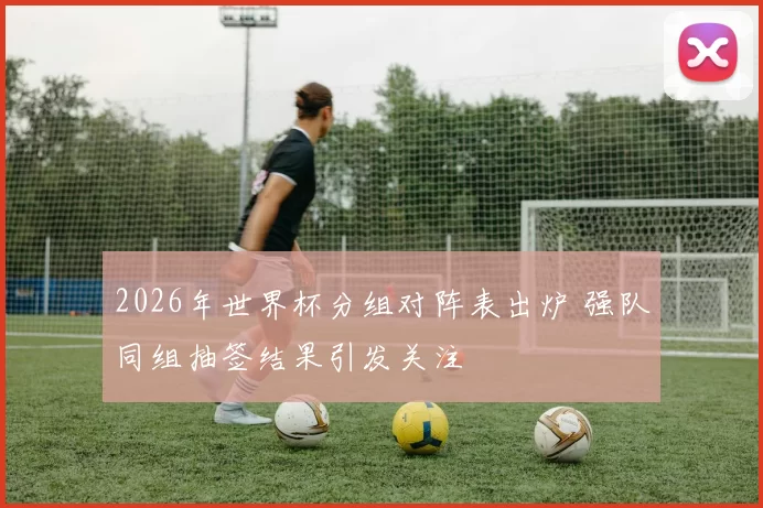 2026年世界杯分组对阵表出炉 强队同组抽签结果引发关注
