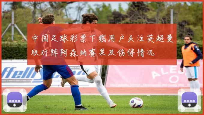中国足球彩票下载用户关注英超曼联对阵阿森纳赛果及伤停情况