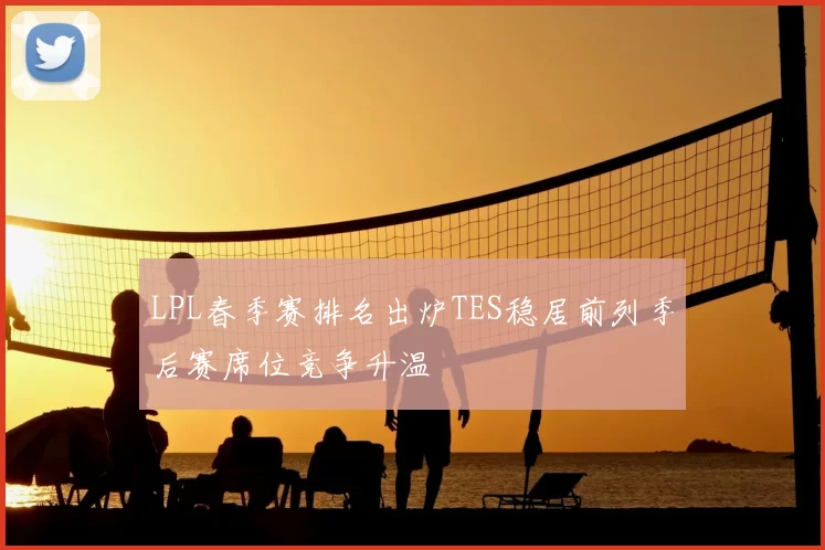 LPL春季赛排名出炉TES稳居前列季后赛席位竞争升温