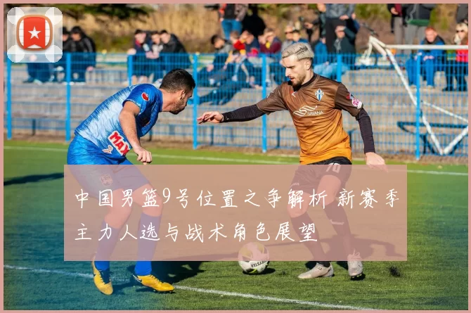 中国男篮9号位置之争解析 新赛季主力人选与战术角色展望