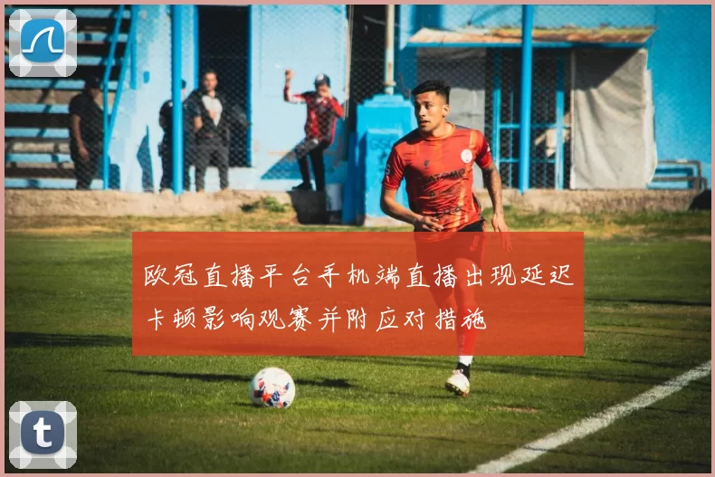 欧冠直播平台手机端直播出现延迟卡顿影响观赛并附应对措施