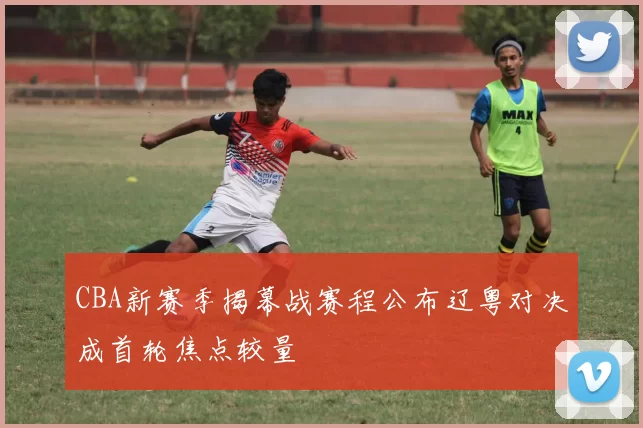 CBA新赛季揭幕战赛程公布辽粤对决成首轮焦点较量