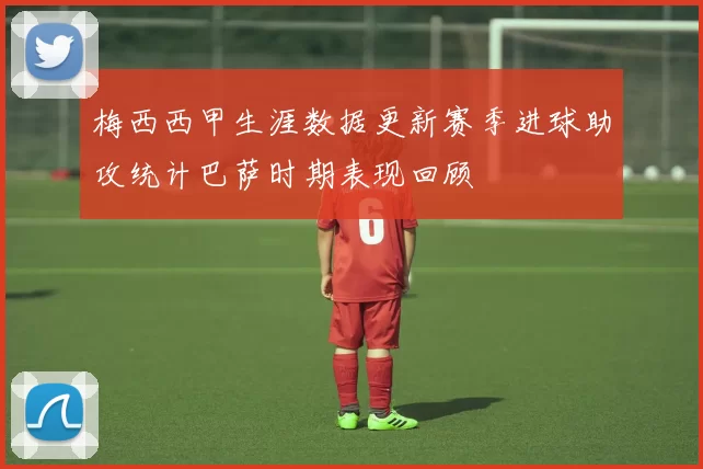 梅西西甲生涯数据更新赛季进球助攻统计巴萨时期表现回顾