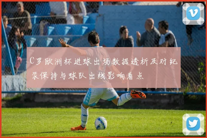 C罗欧洲杯进球出场数据透析及对纪录保持与球队出线影响看点