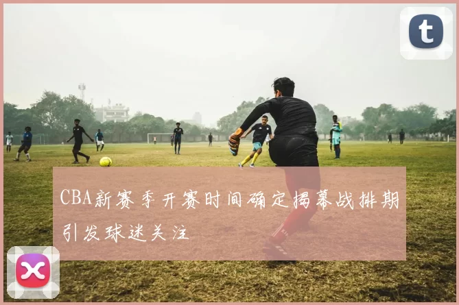 CBA新赛季开赛时间确定揭幕战排期引发球迷关注